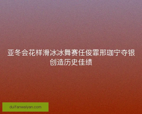 亚冬会花样滑冰冰舞赛任俊霏邢珈宁夺银创造历史佳绩